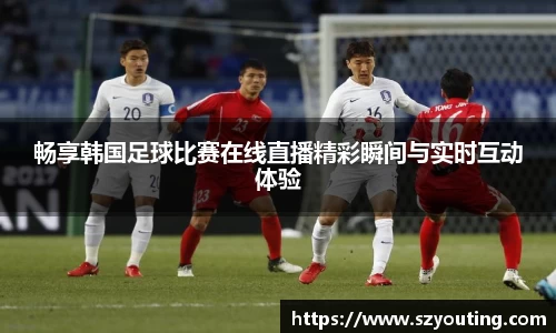 畅享韩国足球比赛在线直播精彩瞬间与实时互动体验