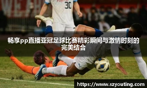 畅享pp直播亚冠足球比赛精彩瞬间与激情时刻的完美结合
